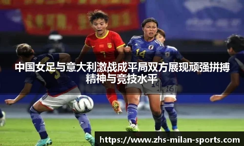 中国女足与意大利激战成平局双方展现顽强拼搏精神与竞技水平